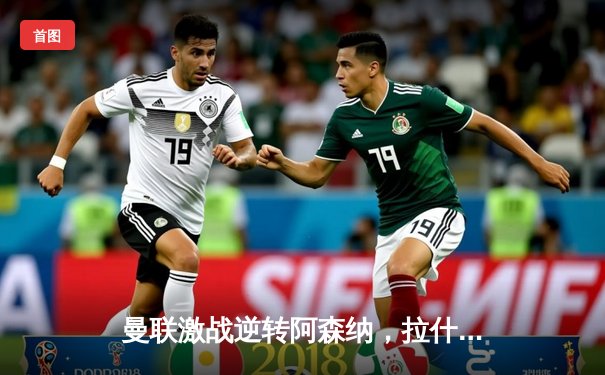 曼联激战逆转阿森纳，拉什福德梅开二度助红魔重返前四