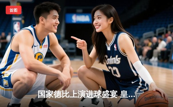 国家德比上演进球盛宴 皇马3-2绝杀巴萨 贝林厄姆双响闪耀