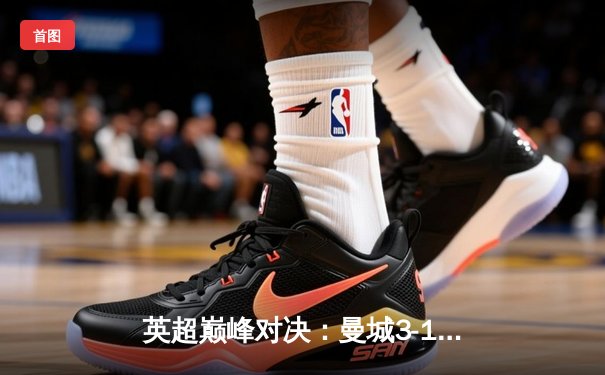 英超巅峰对决：曼城3-1逆转曼联，哈兰德双响锁定胜局