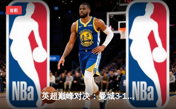 英超巅峰对决：曼城3-1逆转曼联，哈兰德双响锁定胜局