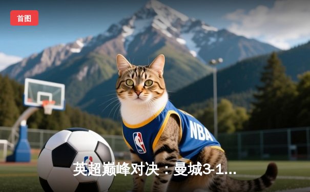 英超巅峰对决：曼城3-1逆转曼联，哈兰德双响锁定胜局