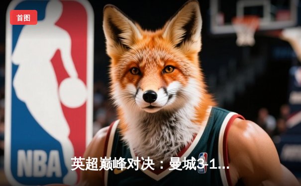 英超巅峰对决：曼城3-1逆转曼联，哈兰德双响锁定胜局